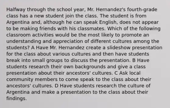 Halfway through the school year, Mr. Hernandez's fourth-grade class has a new student join the class. The student is from Argentina and, although he can speak English, does not appear to be making friends with his classmates. Which of the following classroom activities would be the most likely to promote an understanding and appreciation of different cultures among the students? A Have Mr. Hernandez create a slideshow presentation for the class about various cultures and then have students break into small groups to discuss the presentation. B Have students research their own backgrounds and give a class presentation about their ancestors' cultures. C Ask local community members to come speak to the class about their ancestors' cultures. D Have students research the culture of Argentina and make a presentation to the class about their findings.