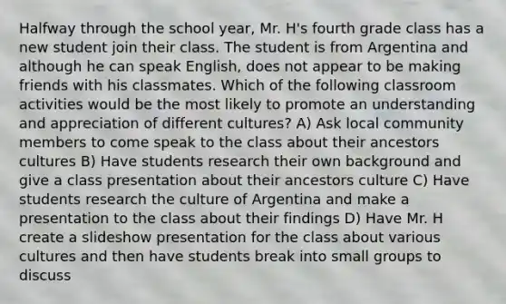 Halfway through the school year, Mr. H's fourth grade class has a new student join their class. The student is from Argentina and although he can speak English, does not appear to be making friends with his classmates. Which of the following classroom activities would be the most likely to promote an understanding and appreciation of different cultures? A) Ask local community members to come speak to the class about their ancestors cultures B) Have students research their own background and give a class presentation about their ancestors culture C) Have students research the culture of Argentina and make a presentation to the class about their findings D) Have Mr. H create a slideshow presentation for the class about various cultures and then have students break into small groups to discuss