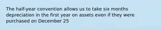 The half-year convention allows us to take six months depreciation in the first year on assets even if they were purchased on December 25