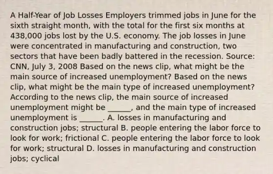 A​ Half-Year of Job Losses Employers trimmed jobs in June for the sixth straight​ month, with the total for the first six months at​ 438,000 jobs lost by the U.S. economy. The job losses in June were concentrated in manufacturing and​ construction, two sectors that have been badly battered in the recession. ​Source: CNN, July​ 3, 2008 Based on the news​ clip, what might be the main source of increased​ unemployment? Based on the news​ clip, what might be the main type of increased​ unemployment? According to the news​ clip, the main source of increased unemployment might be​ ______, and the main type of increased unemployment is​ ______. A. losses in manufacturing and construction​ jobs; structural B. people entering the labor force to look for​ work; frictional C. people entering the labor force to look for​ work; structural D. losses in manufacturing and construction​ jobs; cyclical