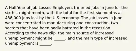 A​ Half-Year of Job Losses Employers trimmed jobs in June for the sixth straight​ month, with the total for the first six months at​ 438,000 jobs lost by the U.S. economy. The job losses in June were concentrated in manufacturing and​ construction, two sectors that have been badly battered in the recession. According to the news​ clip, the main source of increased unemployment might be​ ______, and the main type of increased unemployment is​ ______.