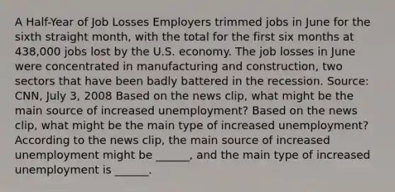 A​ Half-Year of Job Losses Employers trimmed jobs in June for the sixth straight​ month, with the total for the first six months at​ 438,000 jobs lost by the U.S. economy. The job losses in June were concentrated in manufacturing and​ construction, two sectors that have been badly battered in the recession. ​Source: CNN, July​ 3, 2008 Based on the news​ clip, what might be the main source of increased​ unemployment? Based on the news​ clip, what might be the main type of increased​ unemployment? According to the news​ clip, the main source of increased unemployment might be​ ______, and the main type of increased unemployment is​ ______.