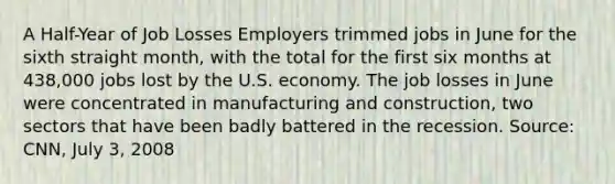 A​ Half-Year of Job Losses Employers trimmed jobs in June for the sixth straight​ month, with the total for the first six months at​ 438,000 jobs lost by the U.S. economy. The job losses in June were concentrated in manufacturing and​ construction, two sectors that have been badly battered in the recession. ​Source: CNN, July​ 3, 2008