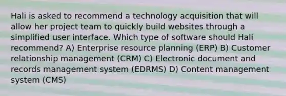 Hali is asked to recommend a technology acquisition that will allow her project team to quickly build websites through a simplified user interface. Which type of software should Hali recommend? A) Enterprise resource planning (ERP) B) Customer relationship management (CRM) C) Electronic document and records management system (EDRMS) D) Content management system (CMS)