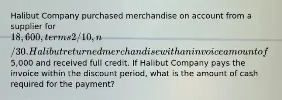 Halibut Company purchased merchandise on account from a supplier for 18,600, terms 2/10, n/30. Halibut returned merchandise with an invoice amount of5,000 and received full credit. If Halibut Company pays the invoice within the discount period, what is the amount of cash required for the payment?