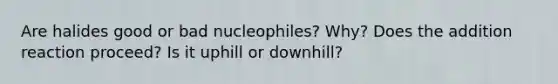 Are halides good or bad nucleophiles? Why? Does the addition reaction proceed? Is it uphill or downhill?