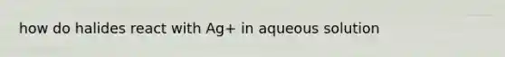 how do halides react with Ag+ in aqueous solution