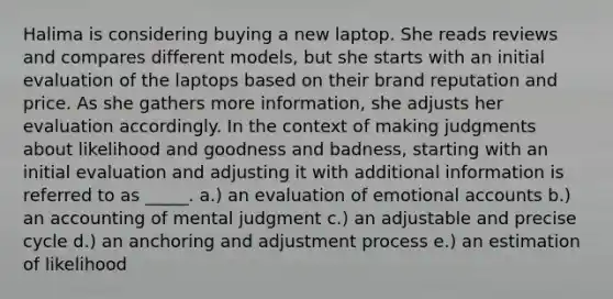 Halima is considering buying a new laptop. She reads reviews and compares different models, but she starts with an initial evaluation of the laptops based on their brand reputation and price. As she gathers more information, she adjusts her evaluation accordingly. In the context of making judgments about likelihood and goodness and badness, starting with an initial evaluation and adjusting it with additional information is referred to as _____. a.) an evaluation of emotional accounts b.) an accounting of mental judgment c.) an adjustable and precise cycle d.) an anchoring and adjustment process e.) an estimation of likelihood