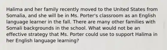 Halima and her family recently moved to the United States from Somalia, and she will be in Ms. Porter's classroom as an English language learner in the fall. There are many other families with Somali backgrounds in the school. What would not be an effective strategy that Ms. Porter could use to support Halima in her English language learning?