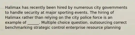 Halimax has recently been hired by numerous city governments to handle security at major sporting events. The hiring of Halimax rather than relying on the city police force is an example of ______. Multiple choice question. outsourcing correct benchmarking strategic control enterprise resource planning