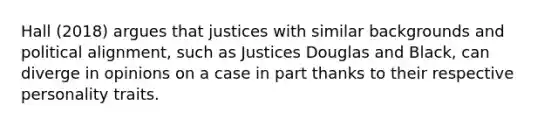 Hall (2018) argues that justices with similar backgrounds and political alignment, such as Justices Douglas and Black, can diverge in opinions on a case in part thanks to their respective personality traits.