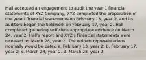 Hall accepted an engagement to audit the year 1 financial statements of XYZ Company, XYZ completed the preparation of the year I financial statements on February 13, year 2, and its auditors began the fieldwork on February 17, year 2. Hall completed gathering sufficient appropriate evidence on March 24, year 2; Hall's report and XYZ's financial statements were released on March 28, year 2. The written representations normally would be dated a. February 13, year 2. b. February 17, year 2. c. March 24, year 2. d. March 28, year 2.