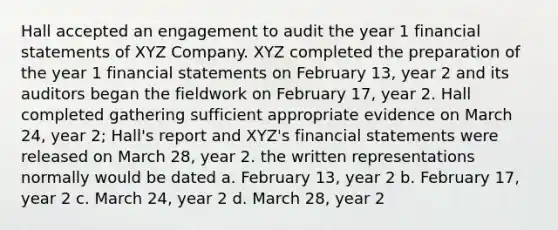 Hall accepted an engagement to audit the year 1 financial statements of XYZ Company. XYZ completed the preparation of the year 1 financial statements on February 13, year 2 and its auditors began the fieldwork on February 17, year 2. Hall completed gathering sufficient appropriate evidence on March 24, year 2; Hall's report and XYZ's financial statements were released on March 28, year 2. the written representations normally would be dated a. February 13, year 2 b. February 17, year 2 c. March 24, year 2 d. March 28, year 2