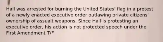 Hall was arrested for burning the United States' flag in a protest of a newly enacted executive order outlawing private citizens' ownership of assualt weapons. SInce Hall is protesting an executive order, his action is not protected speech under the First Amendment T/F