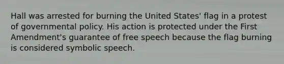 Hall was arrested for burning the United States' flag in a protest of governmental policy. His action is protected under the First Amendment's guarantee of free speech because the flag burning is considered symbolic speech.