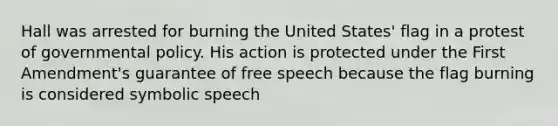 Hall was arrested for burning the United States' flag in a protest of governmental policy. His action is protected under the First Amendment's guarantee of free speech because the flag burning is considered symbolic speech