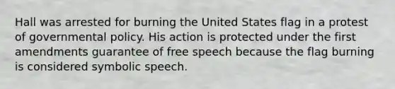 Hall was arrested for burning the United States flag in a protest of governmental policy. His action is protected under the first amendments guarantee of free speech because the flag burning is considered symbolic speech.