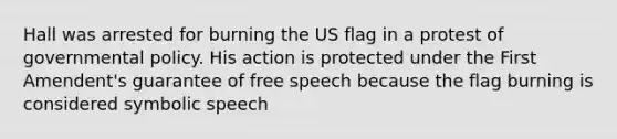 Hall was arrested for burning the US flag in a protest of governmental policy. His action is protected under the First Amendent's guarantee of free speech because the flag burning is considered symbolic speech