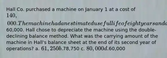 Hall Co. purchased a machine on January 1 at a cost of 140,000. The machine had an estimated useful life of eight years and a salvage value of60,000. Hall chose to depreciate the machine using the double- declining balance method. What was the carrying amount of the machine in Hall's balance sheet at the end of its second year of operations? a. 61,250 b.78,750 c. 80,000 d.60,000