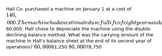 Hall Co. purchased a machine on January 1 at a cost of 140,000. The machine had an estimated useful life of eight years and a salvage value of60,000. Hall chose to depreciate the machine using the double-declining balance method. What was the carrying amount of the machine in Hall's balance sheet at the end of its second year of operations? 60,00061,250 80,00078,750