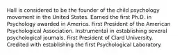 Hall is considered to be the founder of the child psychology movement in the United States. Earned the first Ph.D. in Psychology awarded in America. First President of the American Psychological Association. Instrumental in establishing several psychological journals. First President of Clard University. Credited with establishing the first Psychological Laboratory.