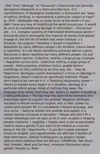 - Hall: From "ideology" to "discourse" o Discourses are basically ideological viewpoints in a more concrete form. It is manifestations of ideological viewpoints. o Discourses are "ways of talking, thinking, or representing a particular subject or topic" (p. 205) - Ideologies help us make sense of the world o If you didn't have any way of simplifying the world around you, it would be such an overwhelming barrage of information. - Discourses are... o 1. Complex systems of interrelated beliefs/associations • Discourses aren't necessarily the material of speech that people engage in, but the set of beliefs that seem habitual. o 2. Iterative, not singular • Iterative = based in repetition • Repetition by many different people o By iterative, means based in repetition. It's not about something someone said at a point. Discourse is about repetition by many different people, not just one person's opinion. Collective, held by a large group of people. • Repetition across time - Collective: held by a large group of people - Self-sustaining: arbitrary choice, people believe somethign so they continue to act that way, etc. - How do hegemonic ideologies sustain themselves? o Once an ideology is hegemonic, doesn't need to be specifically enforced. People don't need to be coerced in it. o Totalizing explanatory power • Seems to explain every aspect of a situation, ideology of a particular ethnic group. Kinds of clothing they wear, the language they speak, food they eat. Seems to explain everything o Self-justification • The fact that the each of the elements of a stereotype seem to support one another. Negative attributes ascribed to African-American English, why is AAVI spoken by uneducated people? Bc it is considered a flawed language, and vice versa. • Seem to bolster one another and explain in a certain fashion o Erasure of deviation • People who don't fit a certain stereotype are not seen at all or seen as jokes o Shaping people's behavior • Legibility • People want to be recognizeable, need to have a gender if you want to be treated as a human being in the US • Opportunity • If you don't speak standard American English, your opportunities are affected o System of total domination, without holding guns up people's heads, without them realizing they are doing it. EXAMPLES: Talk about Hall, Freeden, West and the Rest, American Discourses about gender, Female vs. Male