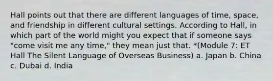 Hall points out that there are different languages of time, space, and friendship in different cultural settings. According to Hall, in which part of the world might you expect that if someone says "come visit me any time," they mean just that. *(Module 7: ET Hall The Silent Language of Overseas Business) a. Japan b. China c. Dubai d. India