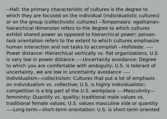 --Hall: the primary characteristic of cultures is the degree to which they are focused on the individual (individualistic cultures) or on the group (collectivistic cultures) --Tompenaars: egalitarian-hierarchical dimension refers to the degree to which cultures exhibit shared power as opposed to hierarchical power; person-task orientation refers to the extent to which cultures emphasize human interaction and not tasks to accomplish --Hofstede: ----Power distance: Hierarchical vertically vs. flat organizations; U.S. is very low in power distance ----Uncertainty avoidance: Degree to which you are comfortable with ambiguity; U.S. is tolerant of uncertainty, we are low in uncertainty avoidance ----Individualism—collectivism: Cultures that put a lot of emphasis on individualism vs. collective; U.S. is highly individualistic; competition is a big part of the U.S. workplace ----Masculinity—femininity: Quantity vs. quality; traditional male values vs. traditional female values; U.S. values masculine side or quantity ----Long-term—short-term orientation: U.S. is short-term oriented