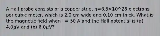 A Hall probe consists of a copper strip, 𝑛=8.5×10^28 electrons per cubic meter, which is 2.0 cm wide and 0.10 cm thick. What is the magnetic field when I = 50 A and the Hall potential is (a) 4.0𝜇V and (b) 6.0𝜇V?