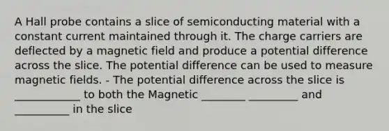 A Hall probe contains a slice of semiconducting material with a constant current maintained through it. The charge carriers are deflected by a magnetic field and produce a potential difference across the slice. The potential difference can be used to measure magnetic fields. - The potential difference across the slice is ____________ to both the Magnetic ________ _________ and __________ in the slice