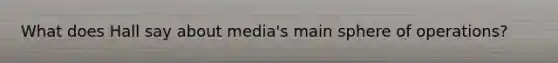 What does Hall say about media's main sphere of operations?