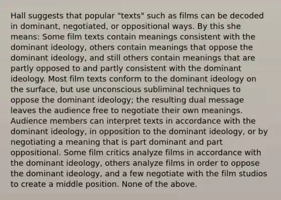 Hall suggests that popular "texts" such as films can be decoded in dominant, negotiated, or oppositional ways. By this she means: Some film texts contain meanings consistent with the dominant ideology, others contain meanings that oppose the dominant ideology, and still others contain meanings that are partly opposed to and partly consistent with the dominant ideology. Most film texts conform to the dominant ideology on the surface, but use unconscious subliminal techniques to oppose the dominant ideology; the resulting dual message leaves the audience free to negotiate their own meanings. Audience members can interpret texts in accordance with the dominant ideology, in opposition to the dominant ideology, or by negotiating a meaning that is part dominant and part oppositional. Some film critics analyze films in accordance with the dominant ideology, others analyze films in order to oppose the dominant ideology, and a few negotiate with the film studios to create a middle position. None of the above.