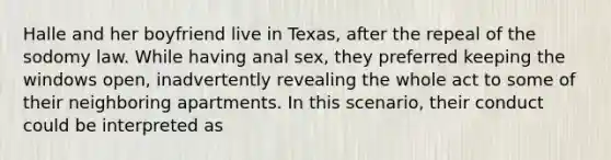 Halle and her boyfriend live in Texas, after the repeal of the sodomy law. While having anal sex, they preferred keeping the windows open, inadvertently revealing the whole act to some of their neighboring apartments. In this scenario, their conduct could be interpreted as