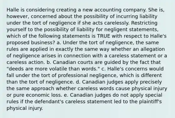 Halle is considering creating a new accounting company. She is, however, concerned about the possibility of incurring liability under the tort of negligence if she acts carelessly. Restricting yourself to the possibility of liability for negligent statements, which of the following statements is TRUE with respect to Halle's proposed business? a. Under the tort of negligence, the same rules are applied in exactly the same way whether an allegation of negligence arises in connection with a careless statement or a careless action. b. Canadian courts are guided by the fact that "deeds are more volatile than words." c. Halle's concerns would fall under the tort of professional negligence, which is different than the tort of negligence. d. Canadian judges apply precisely the same approach whether careless words cause physical injury or pure economic loss. e. Canadian judges do not apply special rules if the defendant's careless statement led to the plaintiff's physical injury.