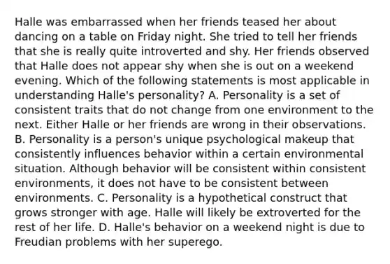 Halle was embarrassed when her friends teased her about dancing on a table on Friday night. She tried to tell her friends that she is really quite introverted and shy. Her friends observed that Halle does not appear shy when she is out on a weekend evening. Which of the following statements is most applicable in understanding Halle's personality? A. Personality is a set of consistent traits that do not change from one environment to the next. Either Halle or her friends are wrong in their observations. B. Personality is a person's unique psychological makeup that consistently influences behavior within a certain environmental situation. Although behavior will be consistent within consistent environments, it does not have to be consistent between environments. C. Personality is a hypothetical construct that grows stronger with age. Halle will likely be extroverted for the rest of her life. D. Halle's behavior on a weekend night is due to Freudian problems with her superego.