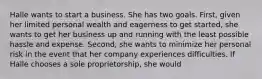 Halle wants to start a business. She has two goals. First, given her limited personal wealth and eagerness to get started, she wants to get her business up and running with the least possible hassle and expense. Second, she wants to minimize her personal risk in the event that her company experiences difficulties. If Halle chooses a sole proprietorship, she would