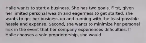 Halle wants to start a business. She has two goals. First, given her limited personal wealth and eagerness to get started, she wants to get her business up and running with the least possible hassle and expense. Second, she wants to minimize her personal risk in the event that her company experiences difficulties. If Halle chooses a sole proprietorship, she would