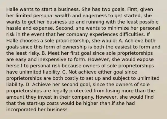 Halle wants to start a business. She has two goals. First, given her limited personal wealth and eagerness to get started, she wants to get her business up and running with the least possible hassle and expense. Second, she wants to minimize her personal risk in the event that her company experiences difficulties. If Halle chooses a sole proprietorship, she would: A. Achieve both goals since this form of ownership is both the easiest to form and the least risky. B. Meet her first goal since sole proprietorships are easy and inexpensive to form. However, she would expose herself to personal risk because owners of sole proprietorships have unlimited liability. C. Not achieve either goal since proprietorships are both costly to set up and subject to unlimited liability. D. Achieve her second goal, since the owners of sole proprietorships are legally protected from losing more than the amount they invest in their company. However, she would find that the start-up costs would be higher than if she had incorporated her business