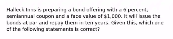 Halleck Inns is preparing a bond offering with a 6 percent, semiannual coupon and a face value of 1,000. It will issue the bonds at par and repay them in ten years. Given this, which one of the following statements is correct?