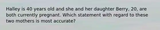 Halley is 40 years old and she and her daughter Berry, 20, are both currently pregnant. Which statement with regard to these two mothers is most accurate?