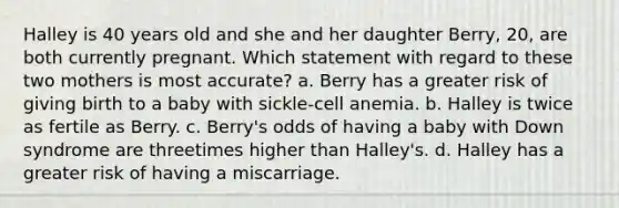 Halley is 40 years old and she and her daughter Berry, 20, are both currently pregnant. Which statement with regard to these two mothers is most accurate? a. Berry has a greater risk of giving birth to a baby with sickle-cell anemia. b. Halley is twice as fertile as Berry. c. Berry's odds of having a baby with <a href='https://www.questionai.com/knowledge/kmiHrRsxOX-down-syndrome' class='anchor-knowledge'>down syndrome</a> are threetimes higher than Halley's. d. Halley has a greater risk of having a miscarriage.