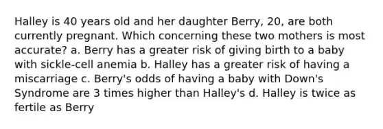 Halley is 40 years old and her daughter Berry, 20, are both currently pregnant. Which concerning these two mothers is most accurate? a. Berry has a greater risk of giving birth to a baby with sickle-cell anemia b. Halley has a greater risk of having a miscarriage c. Berry's odds of having a baby with Down's Syndrome are 3 times higher than Halley's d. Halley is twice as fertile as Berry