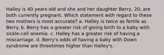 Halley is 40 years old and she and her daughter Berry, 20, are both currently pregnant. Which statement with regard to these two mothers is most accurate? a. Halley is twice as fertile as Berry. b. Berry has a greater risk of giving birth to a baby with sickle-cell anemia. c. Halley has a greater risk of having a miscarriage. d. Berry's odds of having a baby with Down syndrome are threetimes higher than Halley's.