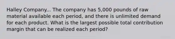 Halley Company... The company has 5,000 pounds of raw material available each period, and there is unlimited demand for each product. What is the largest possible total contribution margin that can be realized each period?