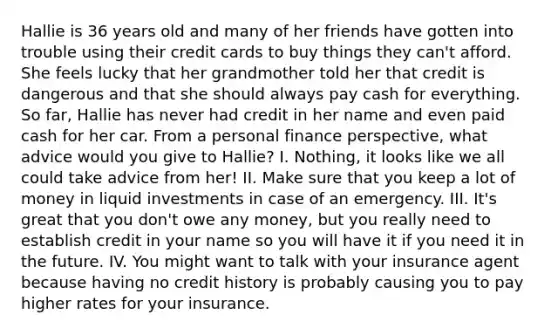 Hallie is 36 years old and many of her friends have gotten into trouble using their credit cards to buy things they can't afford. She feels lucky that her grandmother told her that credit is dangerous and that she should always pay cash for everything. So far, Hallie has never had credit in her name and even paid cash for her car. From a personal finance perspective, what advice would you give to Hallie? I. Nothing, it looks like we all could take advice from her! II. Make sure that you keep a lot of money in liquid investments in case of an emergency. III. It's great that you don't owe any money, but you really need to establish credit in your name so you will have it if you need it in the future. IV. You might want to talk with your insurance agent because having no credit history is probably causing you to pay higher rates for your insurance.