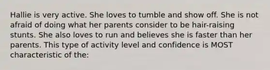 Hallie is very active. She loves to tumble and show off. She is not afraid of doing what her parents consider to be hair-raising stunts. She also loves to run and believes she is faster than her parents. This type of activity level and confidence is MOST characteristic of the: