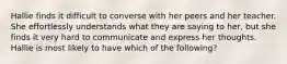 Hallie finds it difficult to converse with her peers and her teacher. She effortlessly understands what they are saying to her, but she finds it very hard to communicate and express her thoughts. Hallie is most likely to have which of the following?