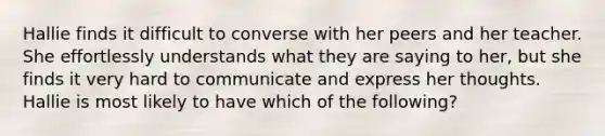 Hallie finds it difficult to converse with her peers and her teacher. She effortlessly understands what they are saying to her, but she finds it very hard to communicate and express her thoughts. Hallie is most likely to have which of the following?