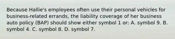 Because Hallie's employees often use their personal vehicles for business-related errands, the liability coverage of her business auto policy (BAP) should show either symbol 1 or: A. symbol 9. B. symbol 4. C. symbol 8. D. symbol 7.