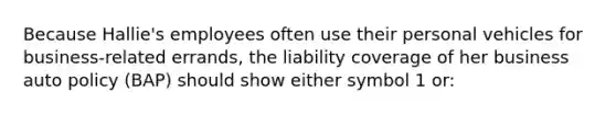 Because Hallie's employees often use their personal vehicles for business-related errands, the liability coverage of her business auto policy (BAP) should show either symbol 1 or: